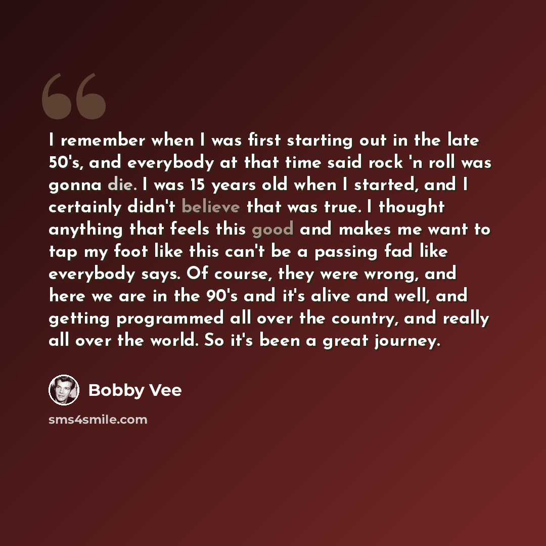 “I remember when I was first starting out in the late 50's, and everybody at that time said rock 'n roll was gonna die. I was 15 years old when I started, and I certainly didn't believe that was true. I thought anything that feels this good and makes me want to tap my foot like this can't be a…” quote by Bobby Vee