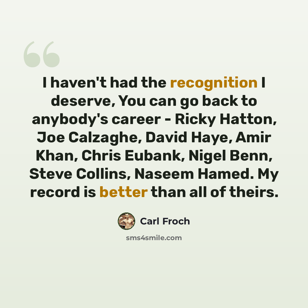 “I haven't had the recognition I deserve, You can go back to anybody's career - Ricky Hatton, Joe Calzaghe, David Haye, Amir Khan, Chris Eubank, Nigel Benn, Steve Collins, Naseem Hamed. My record is better than all of theirs.” quote by Carl Froch