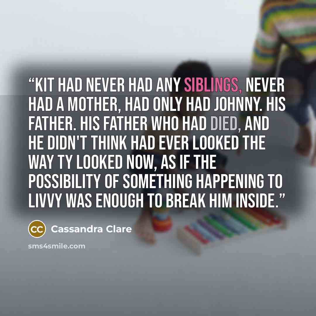 “Kit had never had any siblings, never had a mother, had only had Johnny. His father. His father who had died, and he didn't think had ever looked the way Ty looked now, as if the possibility of something happening to Livvy was enough to break him inside.” quote by Cassandra Clare
