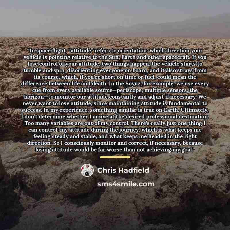 “In space flight, “attitude” refers to orientation: which direction your vehicle is pointing relative to the Sun, Earth and other spacecraft. If you lose control of your attitude, two things happen: the vehicle starts to tumble and spin, disorienting everyone on board, and it also strays from its…” quote by Chris Hadfield