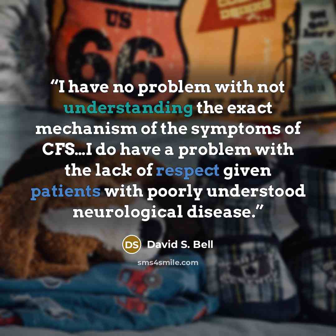 “I have no problem with not understanding the exact mechanism of the symptoms of CFS…I do have a problem with the lack of respect given patients with poorly understood neurological disease.” quote by David S. Bell