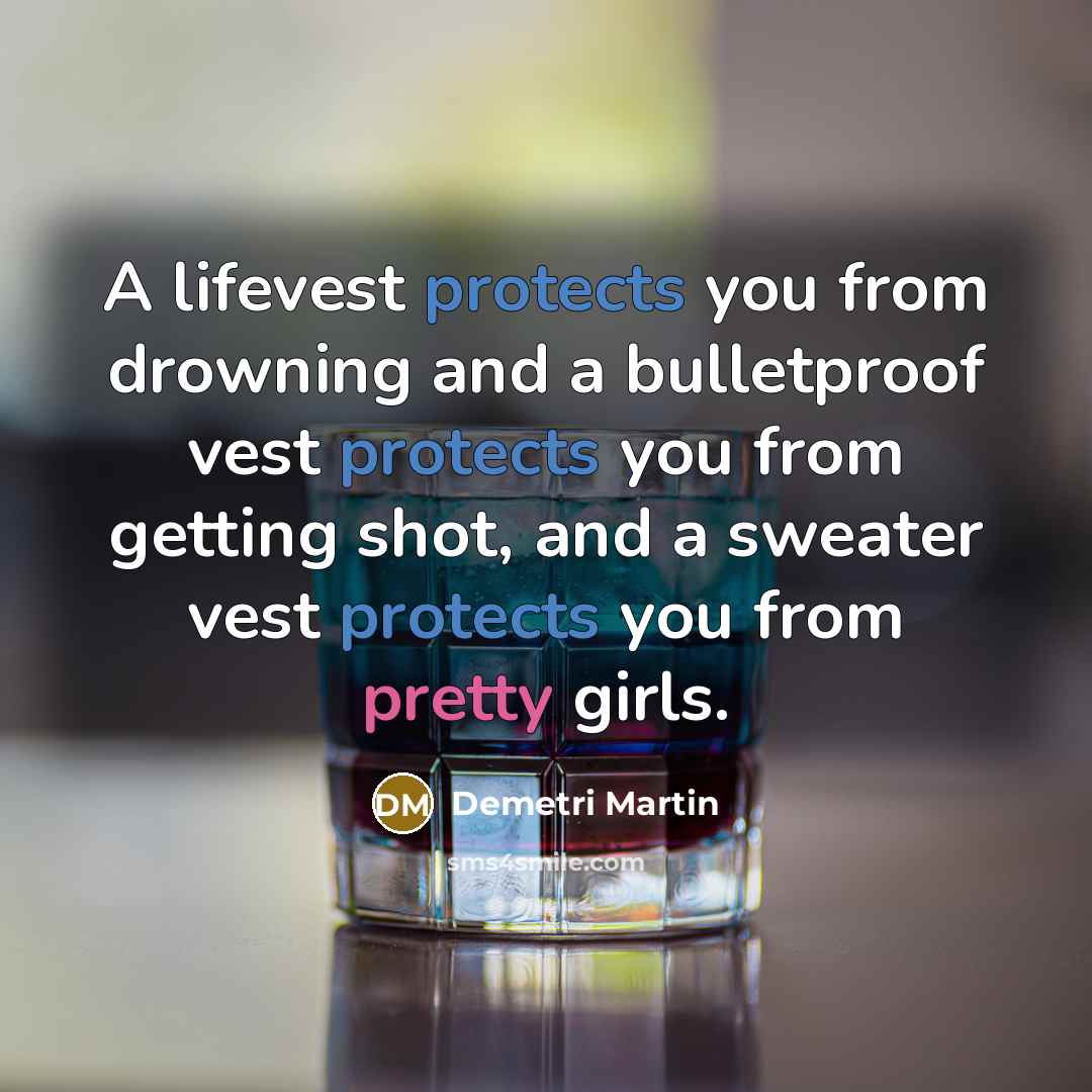 “A lifevest protects you from drowning and a bulletproof vest protects you from getting shot, and a sweater vest protects you from pretty girls.” quote by Demetri Martin