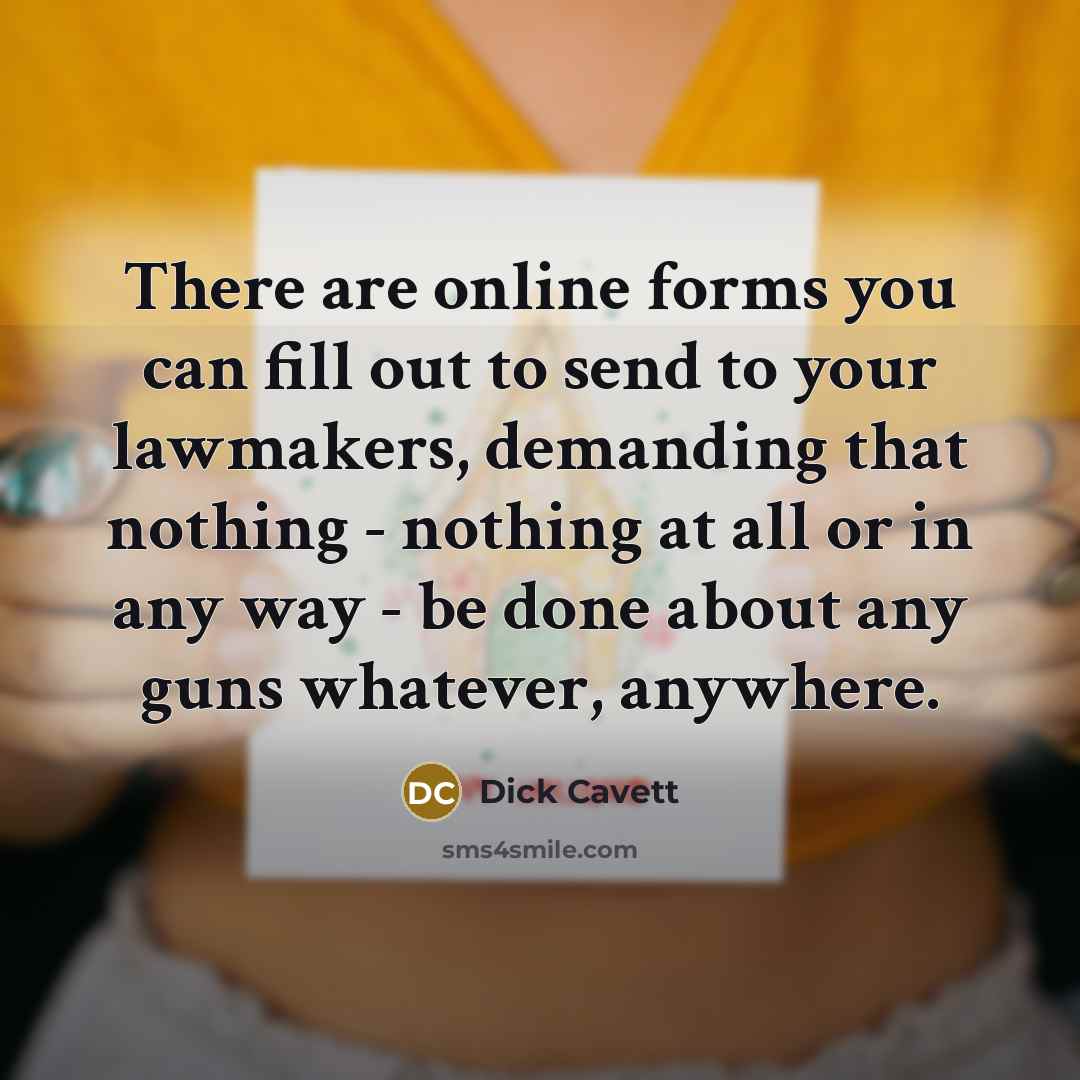 “There are online forms you can fill out to send to your lawmakers, demanding that nothing - nothing at all or in any way - be done about any guns whatever, anywhere.” quote by Dick Cavett