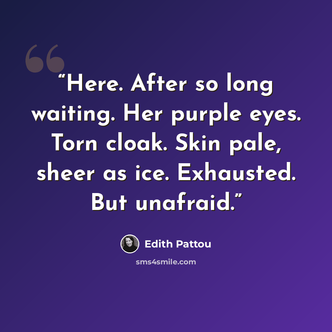 “Here. After so long waiting. Her purple eyes. Torn cloak. Skin pale, sheer as ice. Exhausted. But unafraid.” quote by Edith Pattou