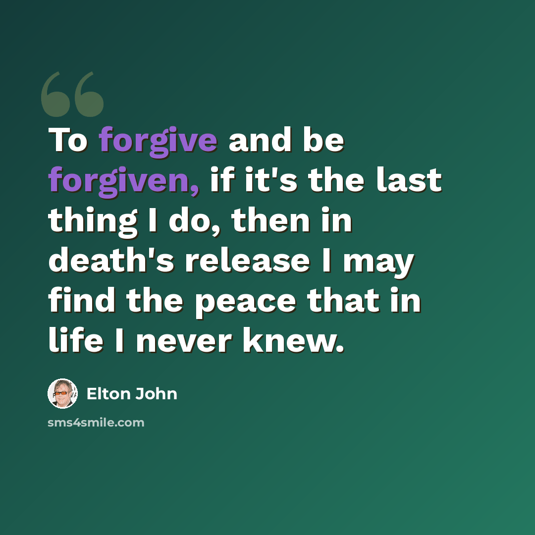 “To forgive and be forgiven, if it's the last thing I do, then in death's release I may find the peace that in life I never knew.” quote by Elton John