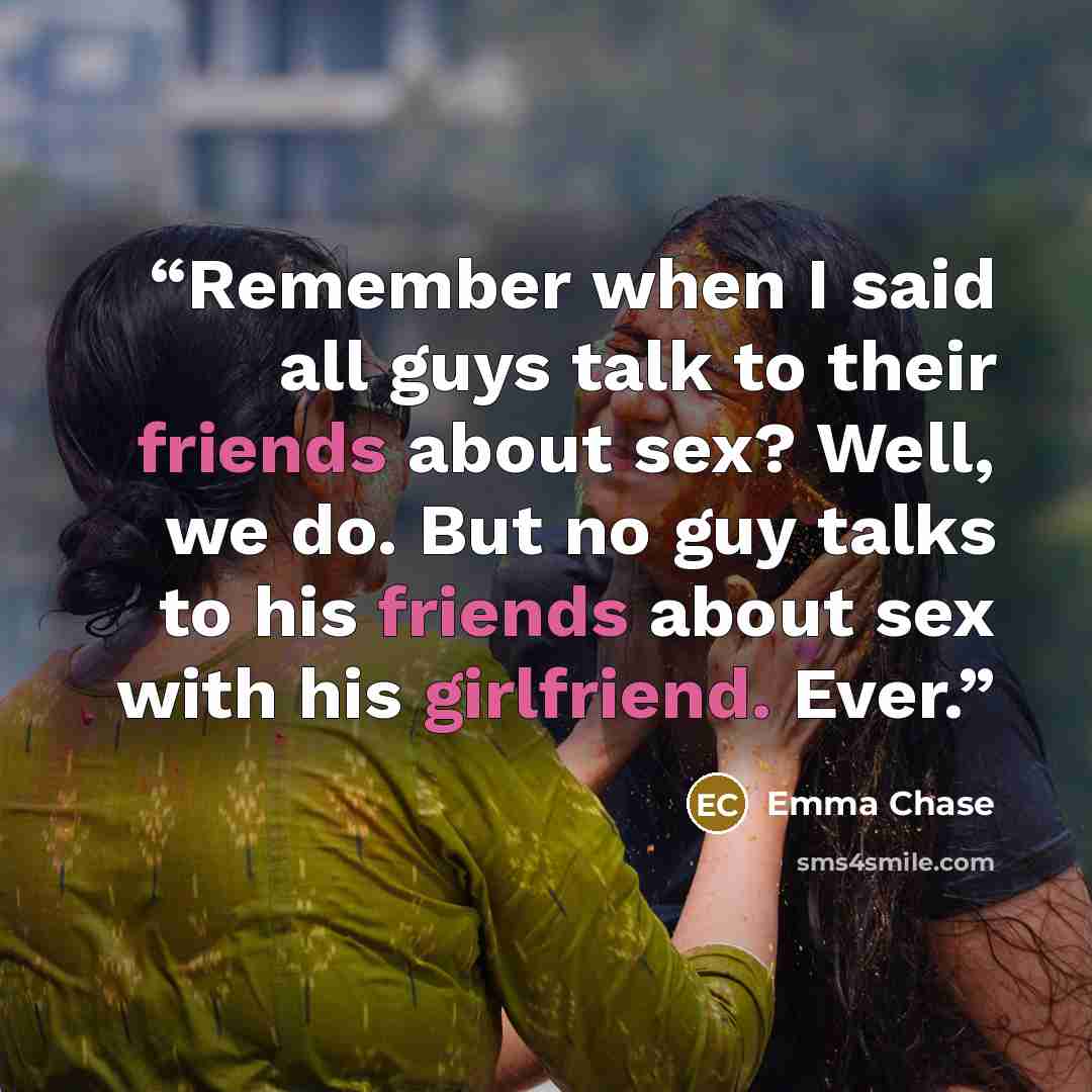 “Remember when I said all guys talk to their friends about sex? Well, we do. But no guy talks to his friends about sex with his girlfriend. Ever.” quote by Emma Chase