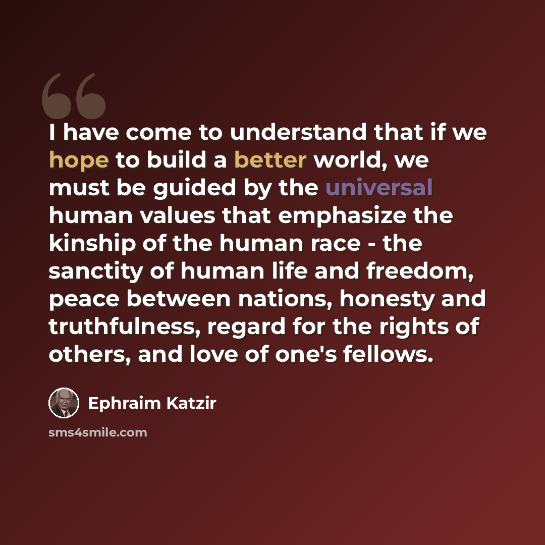 “I have come to understand that if we hope to build a better world, we must be guided by the universal human values that emphasize the kinship of the human race - the sanctity of human life and freedom, peace between nations, honesty and truthfulness, regard for the rights of others, and love of…” quote by Ephraim Katzir