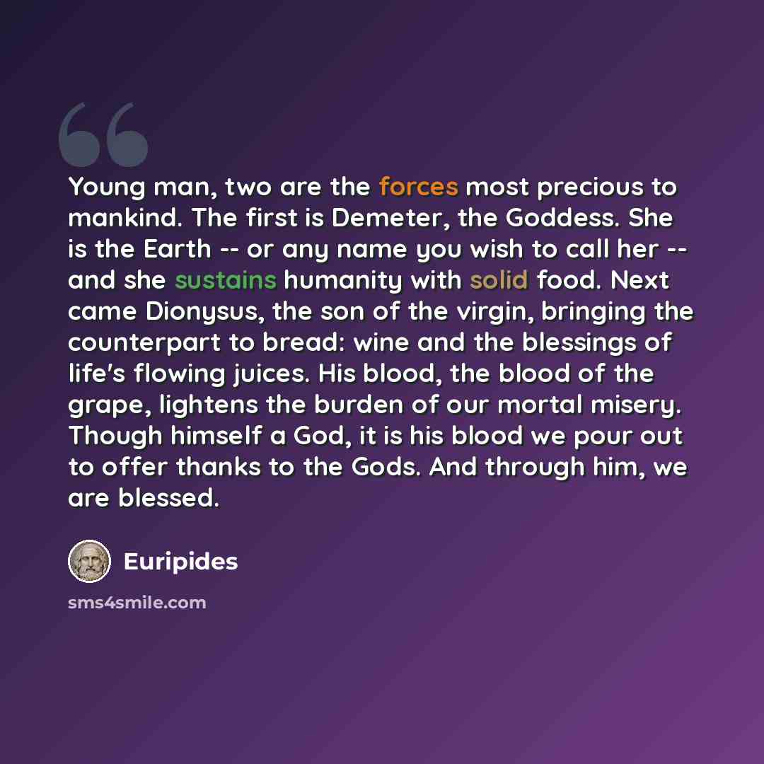 “Young man, two are the forces most precious to mankind. The first is Demeter, the Goddess. She is the Earth -- or any name you wish to call her -- and she sustains humanity with solid food. Next came Dionysus, the son of the virgin, bringing the counterpart to bread: wine and the blessings of…” quote by Euripides