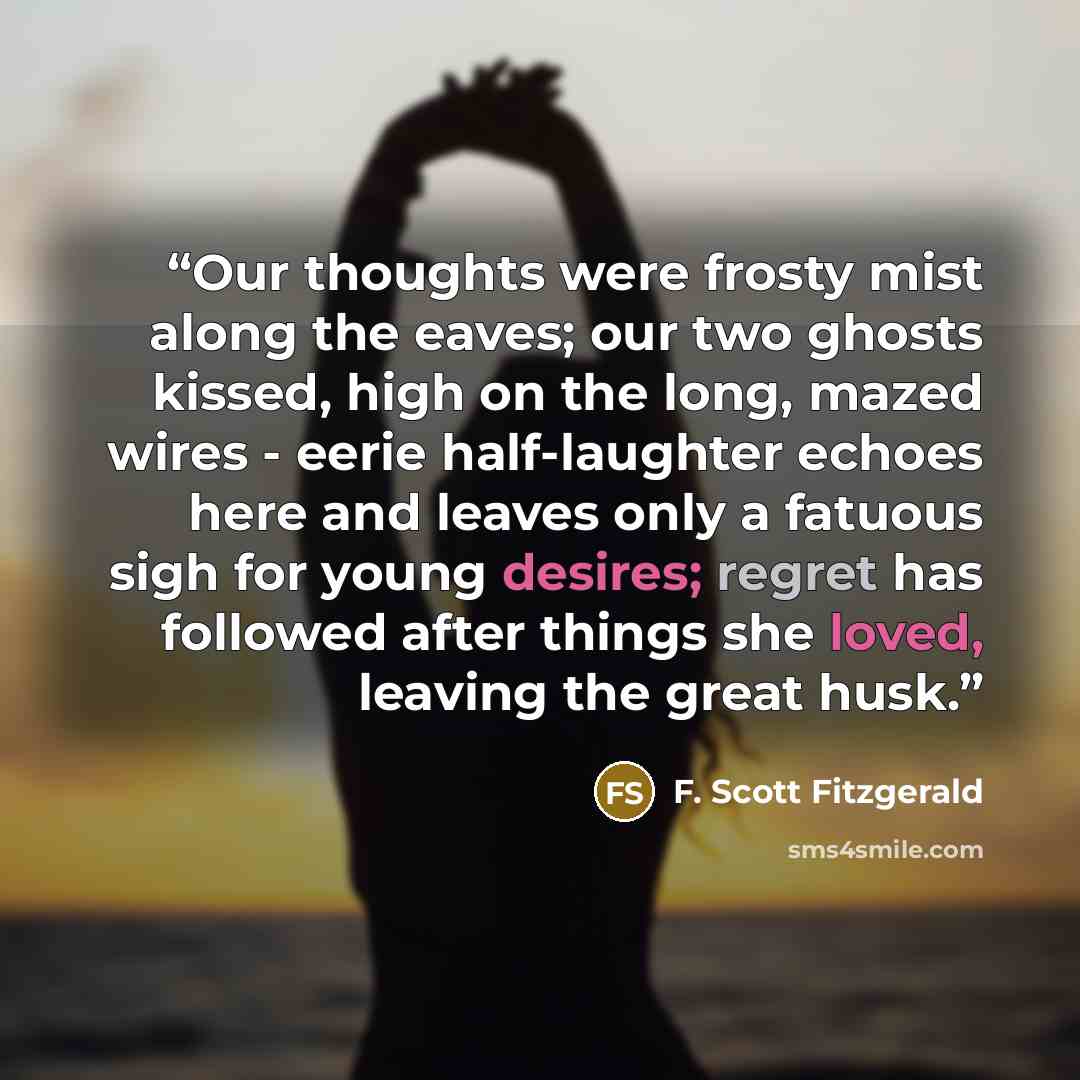 “Our thoughts were frosty mist along the eaves; our two ghosts kissed, high on the long, mazed wires - eerie half-laughter echoes here and leaves only a fatuous sigh for young desires; regret has followed after things she loved, leaving the great husk.” quote by F. Scott Fitzgerald