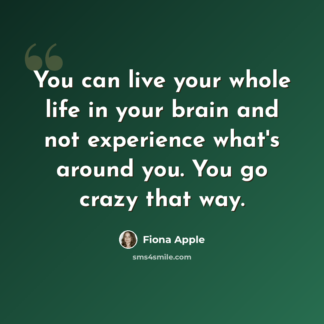 “You can live your whole life in your brain and not experience what's around you. You go crazy that way.” quote by Fiona Apple