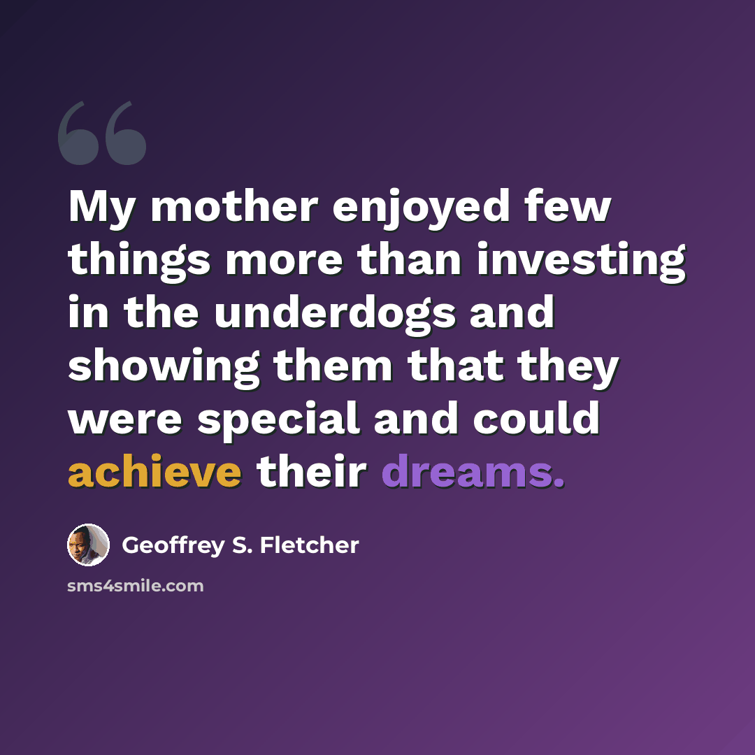 “My mother enjoyed few things more than investing in the underdogs and showing them that they were special and could achieve their dreams.” quote by Geoffrey S. Fletcher