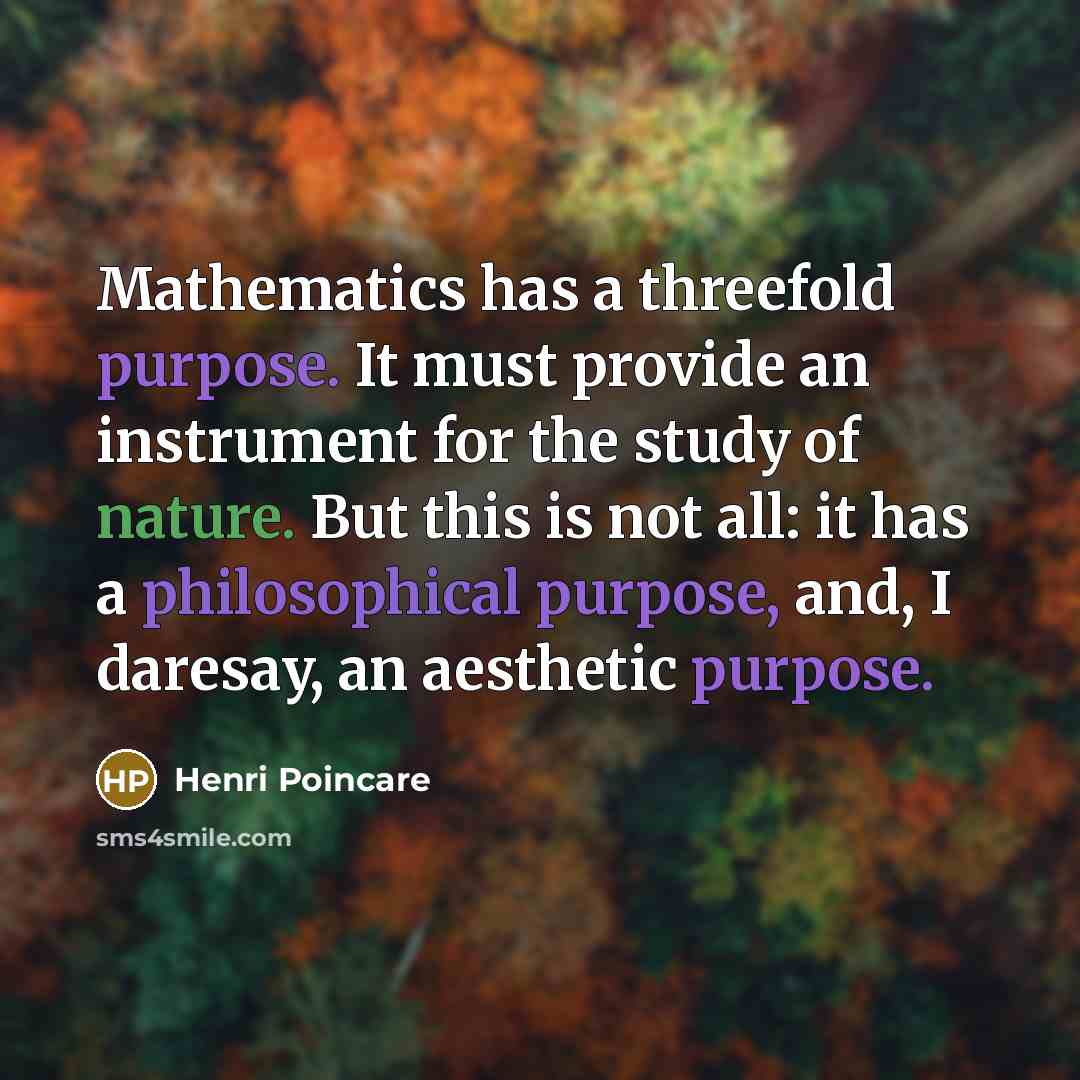 “Mathematics has a threefold purpose. It must provide an instrument for the study of nature. But this is not all: it has a philosophical purpose, and, I daresay, an aesthetic purpose.” quote by Henri Poincare