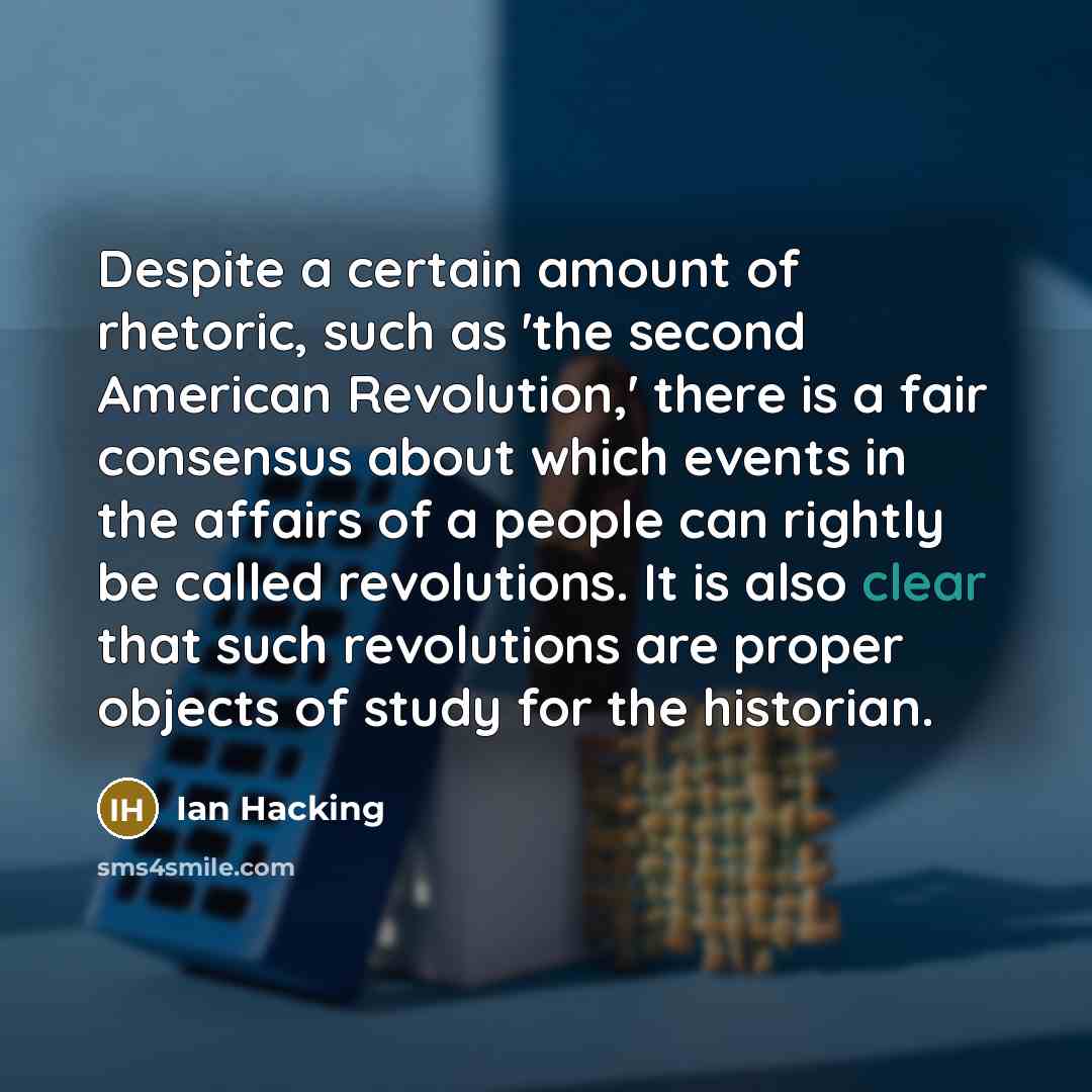 “Despite a certain amount of rhetoric, such as 'the second American Revolution,' there is a fair consensus about which events in the affairs of a people can rightly be called revolutions. It is also clear that such revolutions are proper objects of study for the historian.” quote by Ian Hacking