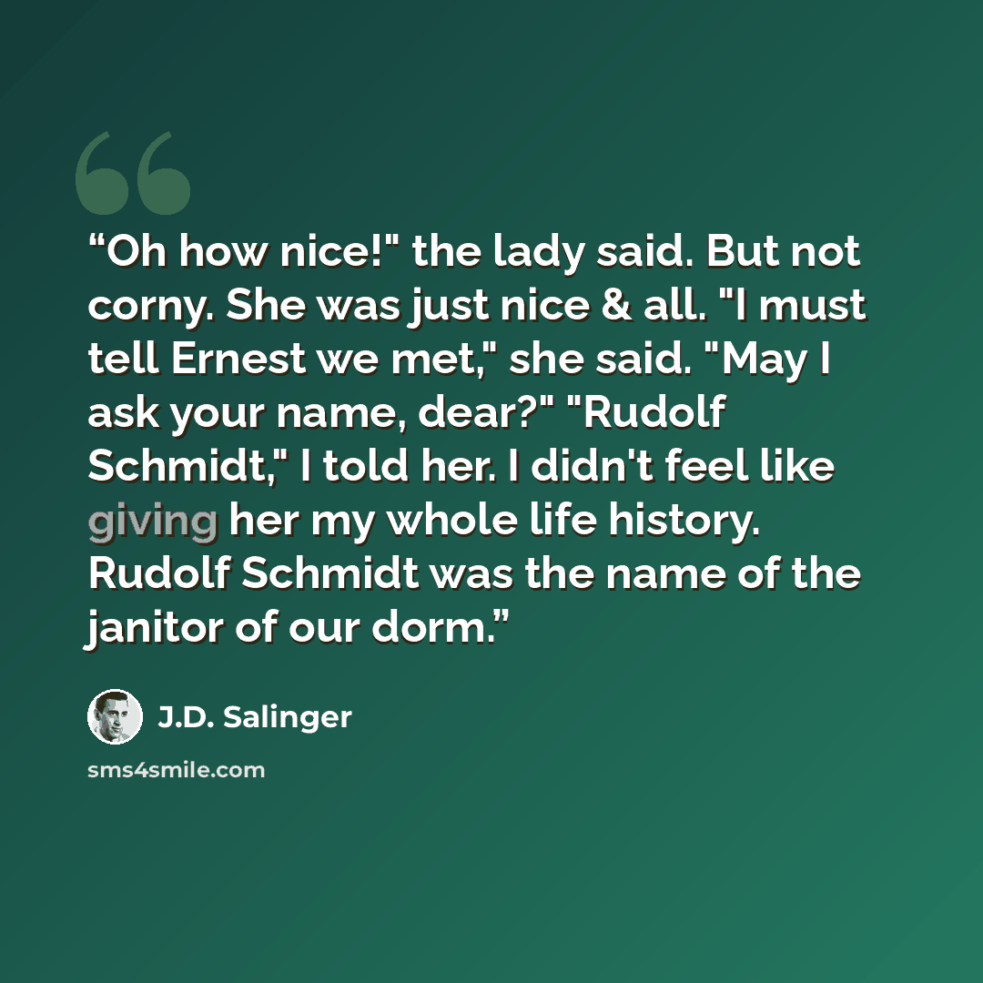 “Oh how nice!" the lady said. But not corny. She was just nice & all. "I must tell Ernest we met," she said. "May I ask your name, dear?" "Rudolf Schmidt," I told her. I didn't feel like giving her my whole life history. Rudolf Schmidt was the name of the janitor of our dorm.” quote by J.D. Salinger