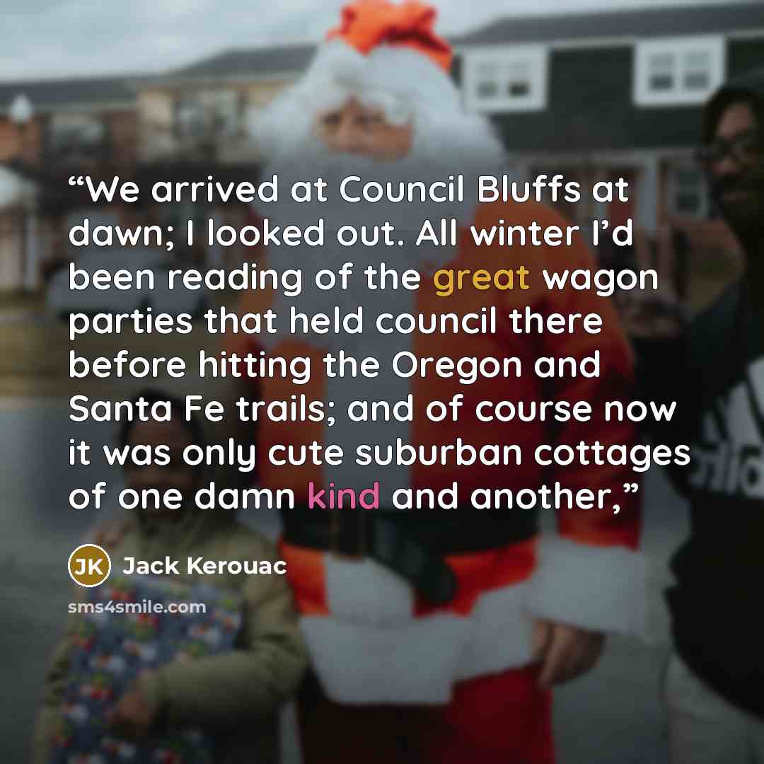 “We arrived at Council Bluffs at dawn; I looked out. All winter I’d been reading of the great wagon parties that held council there before hitting the Oregon and Santa Fe trails; and of course now it was only cute suburban cottages of one damn kind and another,” quote by Jack Kerouac