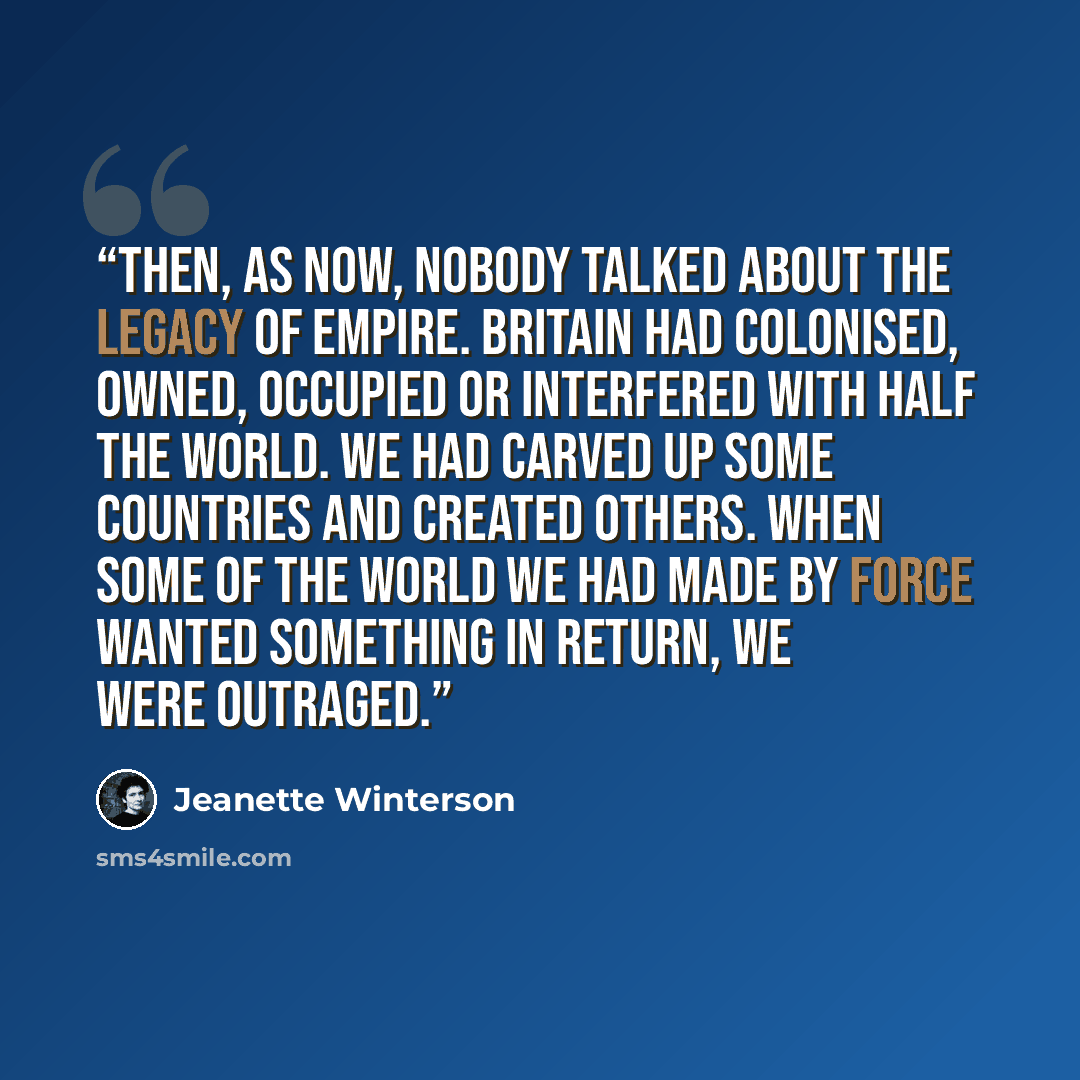 “Then, as now, nobody talked about the legacy of Empire. Britain had colonised, owned, occupied or interfered with half the world. We had carved up some countries and created others. When some of the world we had made by force wanted something in return, we were outraged.” quote by Jeanette Winterson