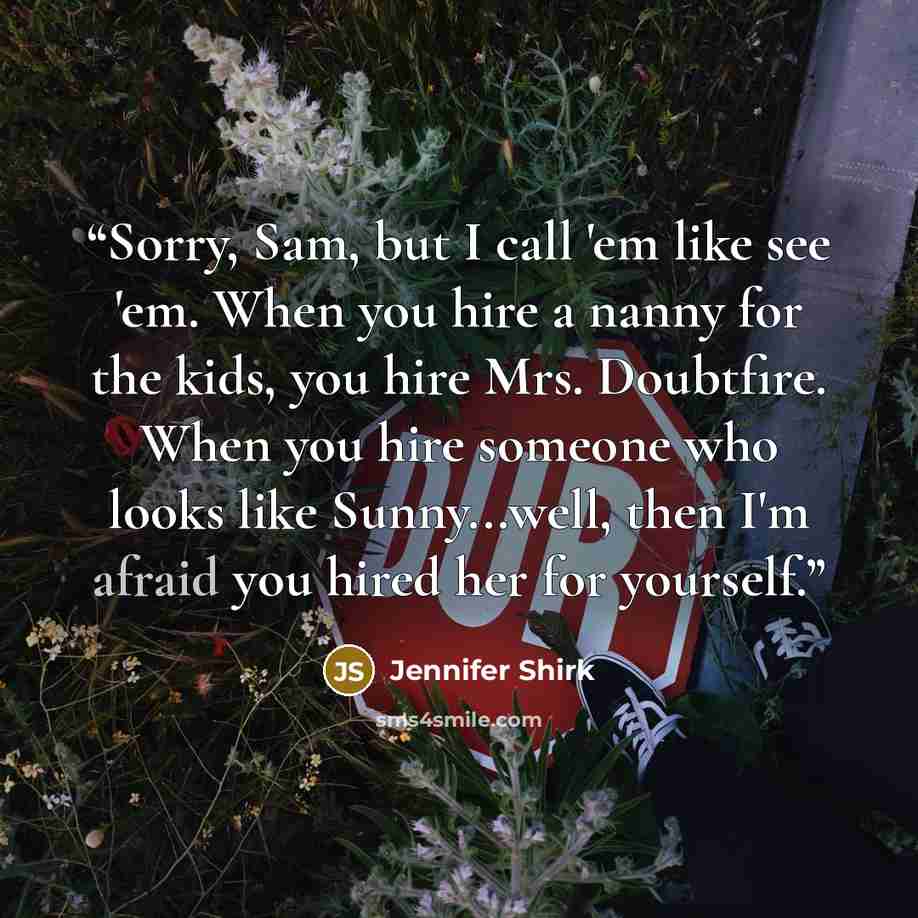 “Sorry, Sam, but I call 'em like see 'em. When you hire a nanny for the kids, you hire Mrs. Doubtfire. When you hire someone who looks like Sunny...well, then I'm afraid you hired her for yourself.” quote by Jennifer Shirk