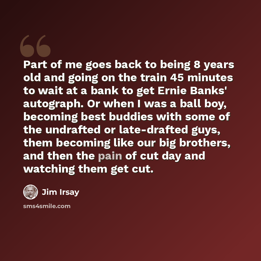 “Part of me goes back to being 8 years old and going on the train 45 minutes to wait at a bank to get Ernie Banks' autograph. Or when I was a ball boy, becoming best buddies with some of the undrafted or late-drafted guys, them becoming like our big brothers, and then the pain of cut day and…” quote by Jim Irsay