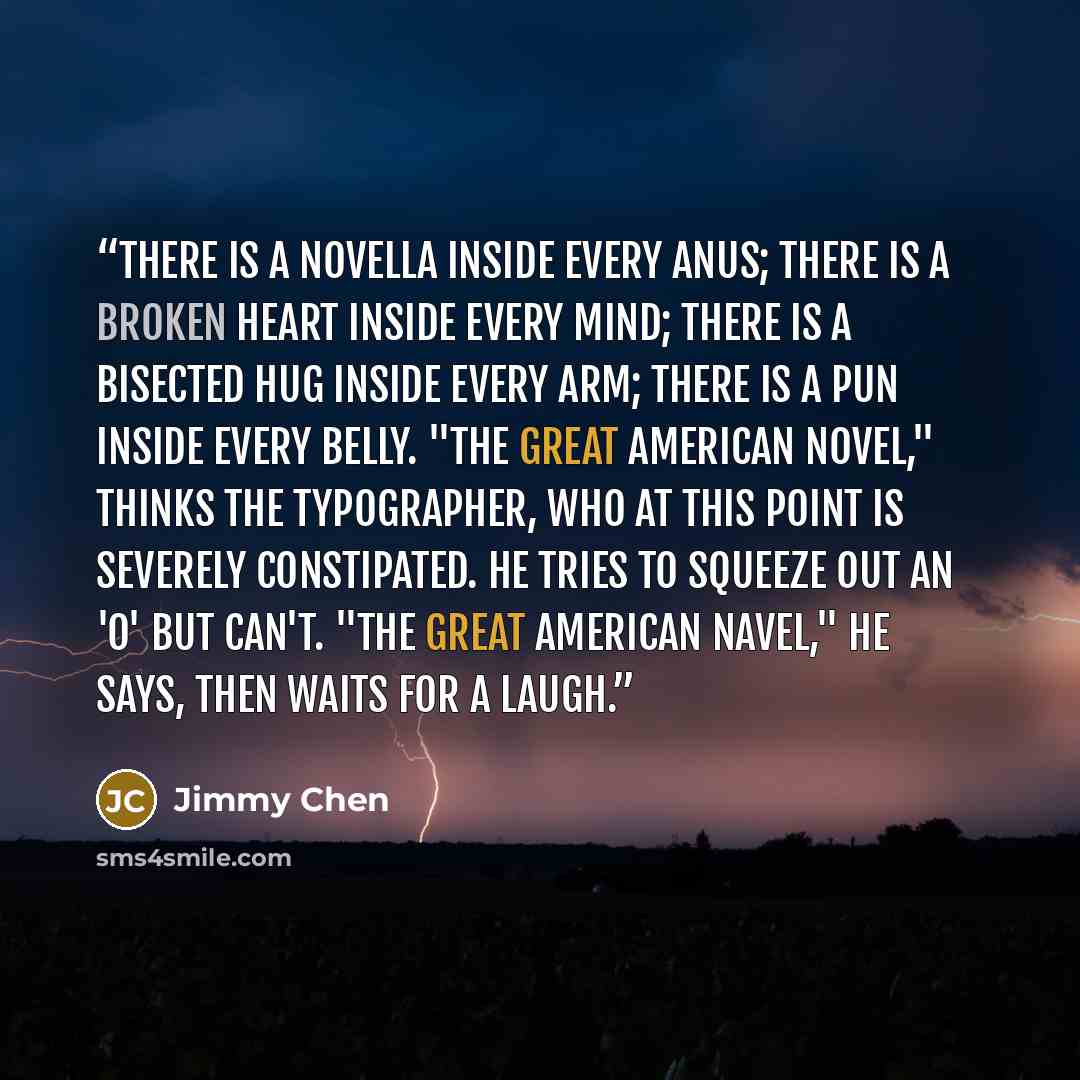 “There is a novella inside every anus; there is a broken heart inside every mind; there is a bisected hug inside every arm; there is a pun inside every belly. "The Great American Novel," thinks the typographer, who at this point is severely constipated. He tries to squeeze out an 'o' but can't…” quote by Jimmy Chen
