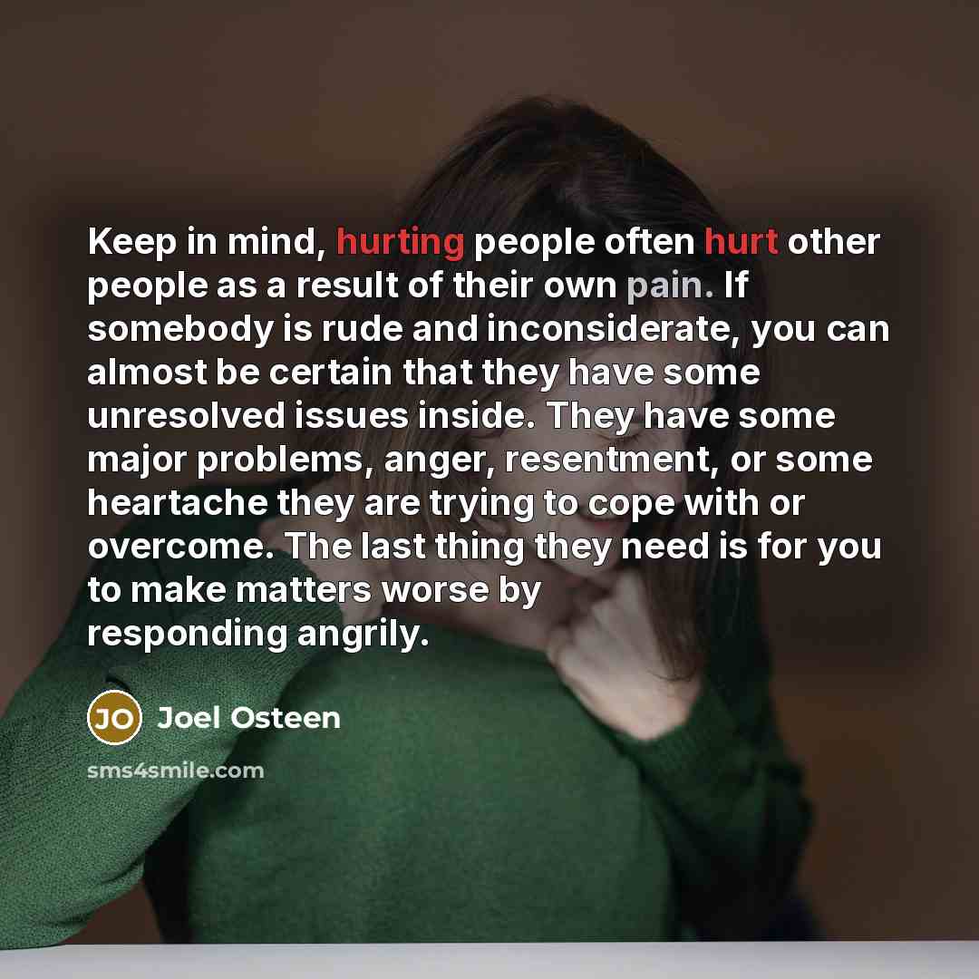 “Keep in mind, hurting people often hurt other people as a result of their own pain. If somebody is rude and inconsiderate, you can almost be certain that they have some unresolved issues inside. They have some major problems, anger, resentment, or some heartache they are trying to cope with or…” quote by Joel Osteen