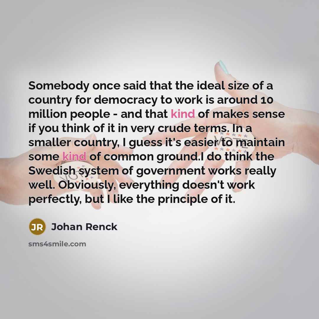 “Somebody once said that the ideal size of a country for democracy to work is around 10 million people - and that kind of makes sense if you think of it in very crude terms. In a smaller country, I guess it's easier to maintain some kind of common ground.I do think the Swedish system of government…” quote by Johan Renck