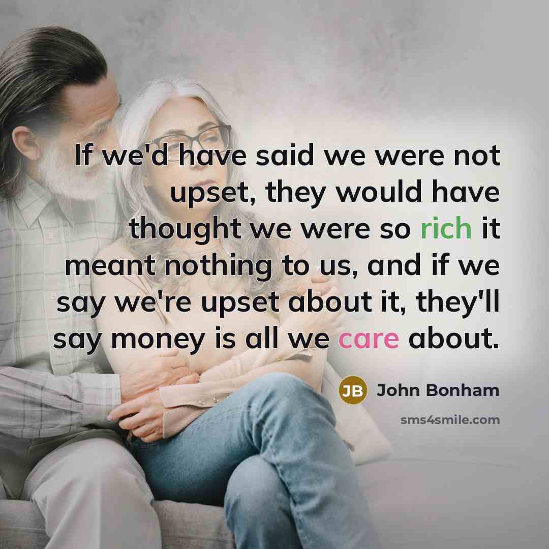 “If we'd have said we were not upset, they would have thought we were so rich it meant nothing to us, and if we say we're upset about it, they'll say money is all we care about.” quote by John Bonham