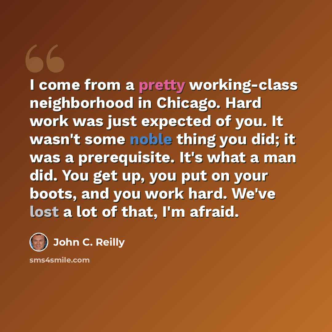 “I come from a pretty working-class neighborhood in Chicago. Hard work was just expected of you. It wasn't some noble thing you did; it was a prerequisite. It's what a man did. You get up, you put on your boots, and you work hard. We've lost a lot of that, I'm afraid.” quote by John C. Reilly