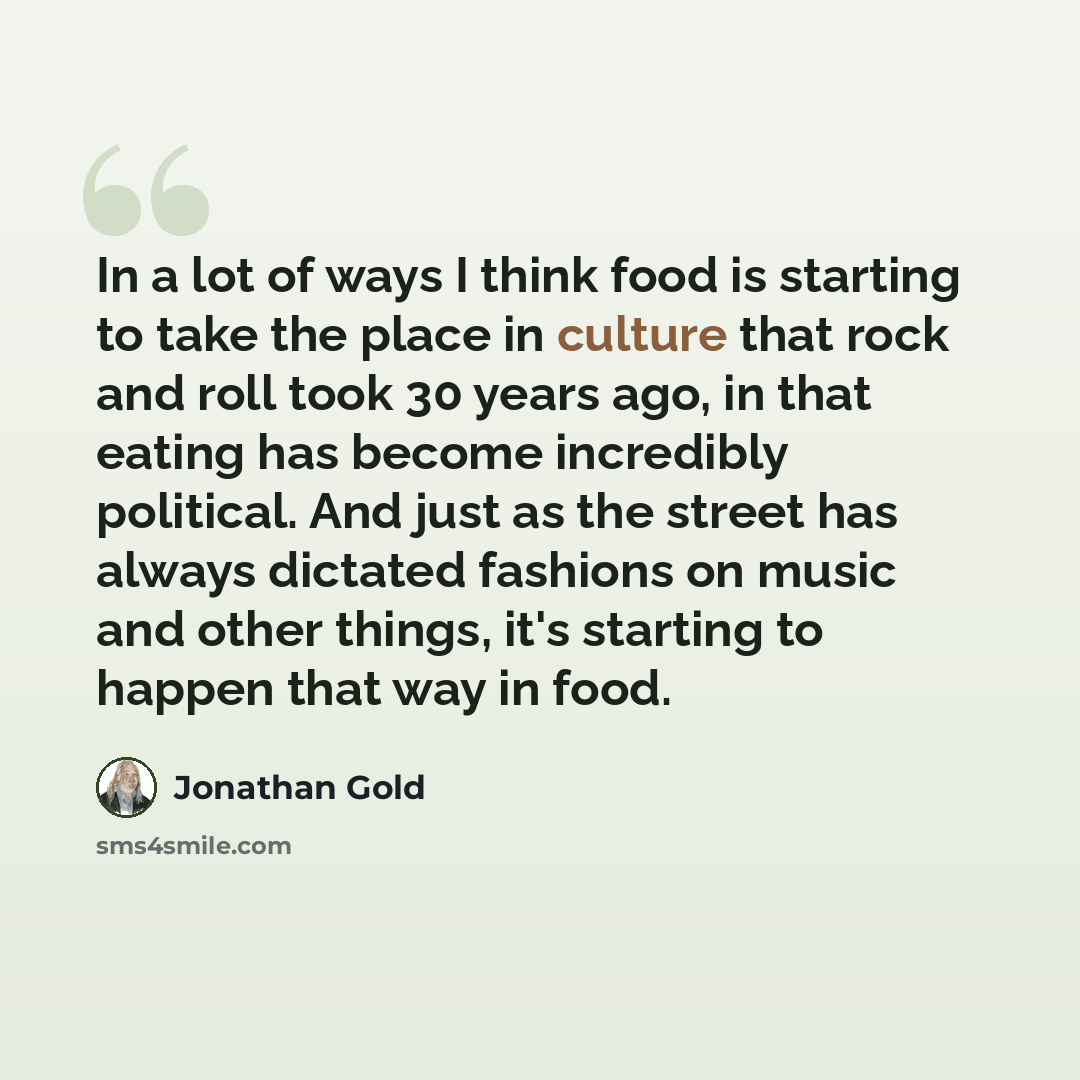 “In a lot of ways I think food is starting to take the place in culture that rock and roll took 30 years ago, in that eating has become incredibly political. And just as the street has always dictated fashions on music and other things, it's starting to happen that way in food.” quote by Jonathan Gold