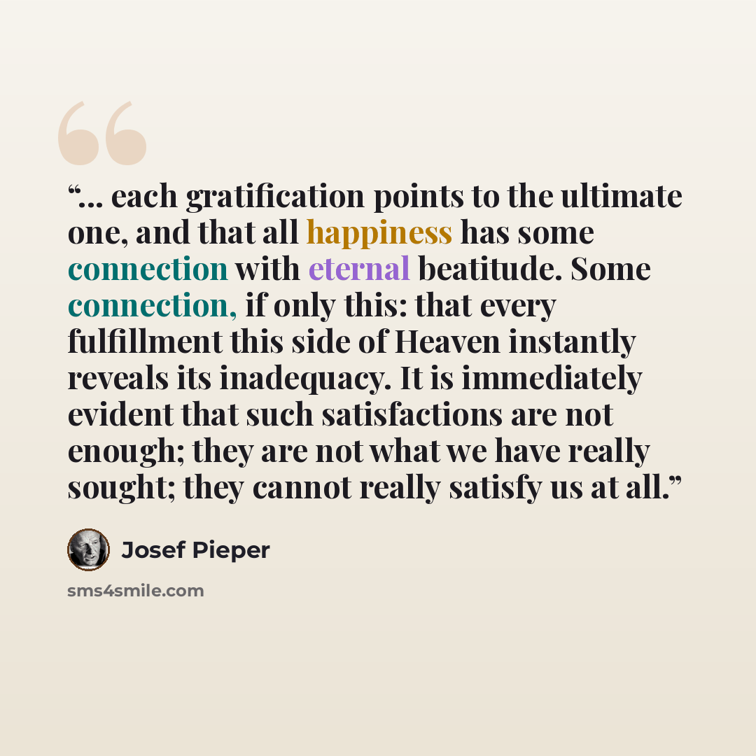 “... each gratification points to the ultimate one, and that all happiness has some connection with eternal beatitude. Some connection, if only this: that every fulfillment this side of Heaven instantly reveals its inadequacy. It is immediately evident that such satisfactions are not enough; they…” quote by Josef Pieper