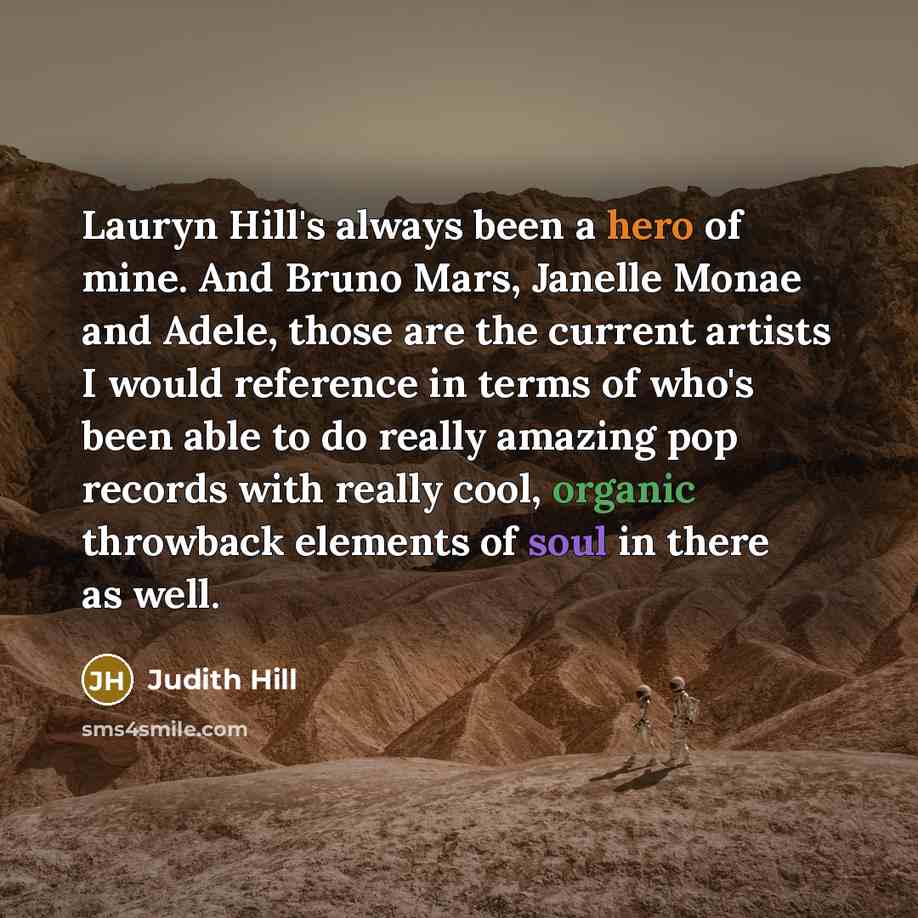 “Lauryn Hill's always been a hero of mine. And Bruno Mars, Janelle Monae and Adele, those are the current artists I would reference in terms of who's been able to do really amazing pop records with really cool, organic throwback elements of soul in there as well.” quote by Judith Hill