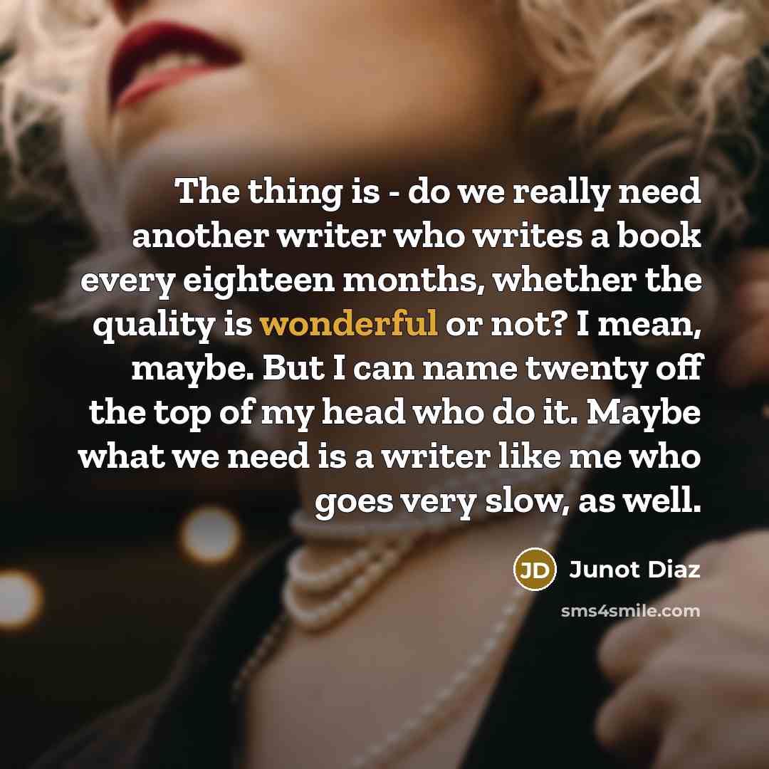 “The thing is - do we really need another writer who writes a book every eighteen months, whether the quality is wonderful or not? I mean, maybe. But I can name twenty off the top of my head who do it. Maybe what we need is a writer like me who goes very slow, as well.” quote by Junot Diaz