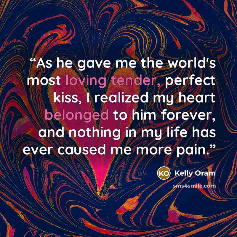 “As he gave me the world's most loving tender, perfect kiss, I realized my heart belonged to him forever, and nothing in my life has ever caused me more pain.” quote by Kelly Oram