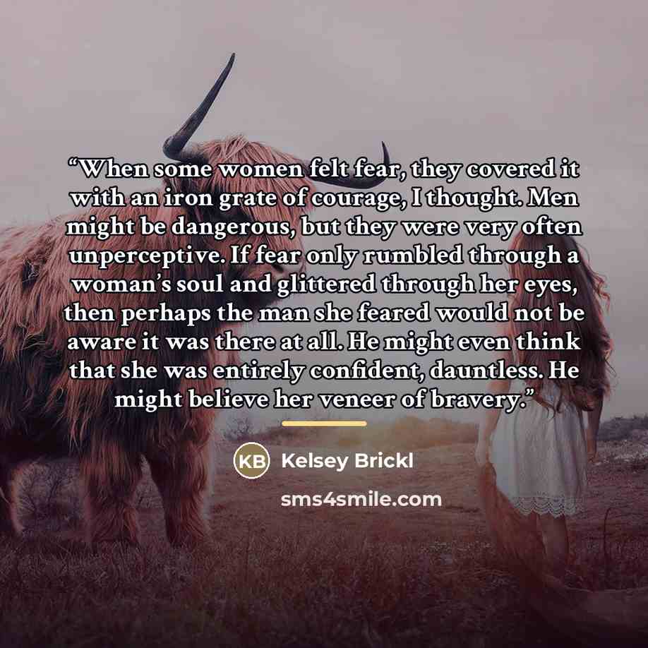 “When some women felt fear, they covered it with an iron grate of courage, I thought. Men might be dangerous, but they were very often unperceptive. If fear only rumbled through a woman’s soul and glittered through her eyes, then perhaps the man she feared would not be aware it was there at all. He…” quote by Kelsey Brickl
