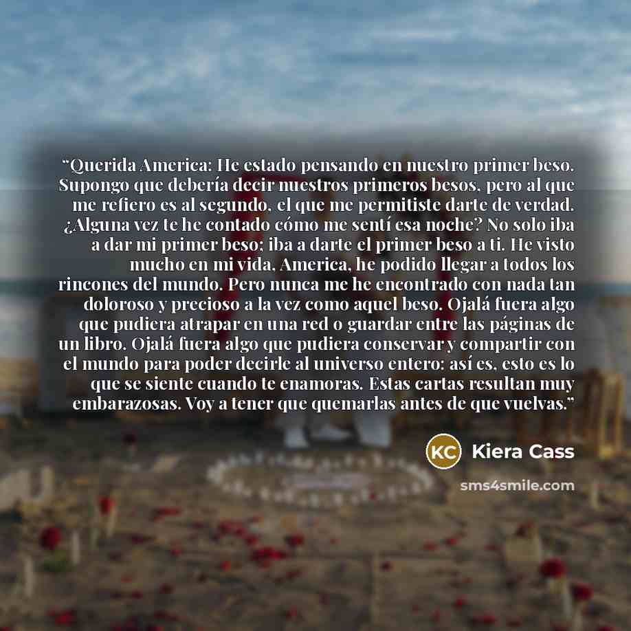“Querida America: He estado pensando en nuestro primer beso. Supongo que debería decir nuestros primeros besos, pero al que me refiero es al segundo, el que me permitiste darte de verdad. ¿Alguna vez te he contado cómo me sentí esa noche? No solo iba a dar mi primer beso; iba a darte el primer beso…” quote by Kiera Cass