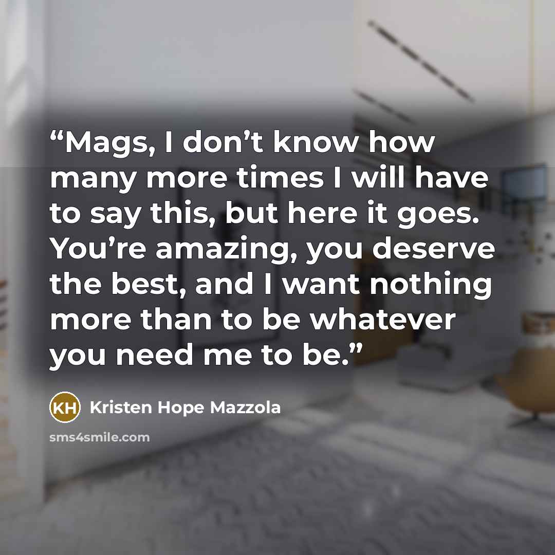 “Mags, I don’t know how many more times I will have to say this, but here it goes. You’re amazing, you deserve the best, and I want nothing more than to be whatever you need me to be.” quote by Kristen Hope Mazzola