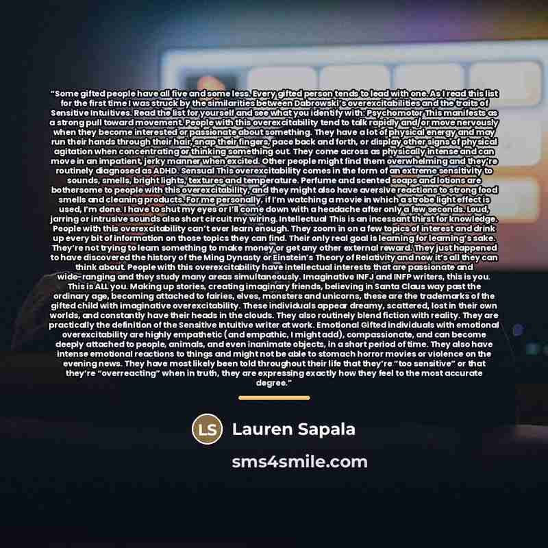 “Some gifted people have all five and some less. Every gifted person tends to lead with one. As I read this list for the first time I was struck by the similarities between Dabrowski’s overexcitabilities and the traits of Sensitive Intuitives. Read the list for yourself and see what you identify…” quote by Lauren Sapala