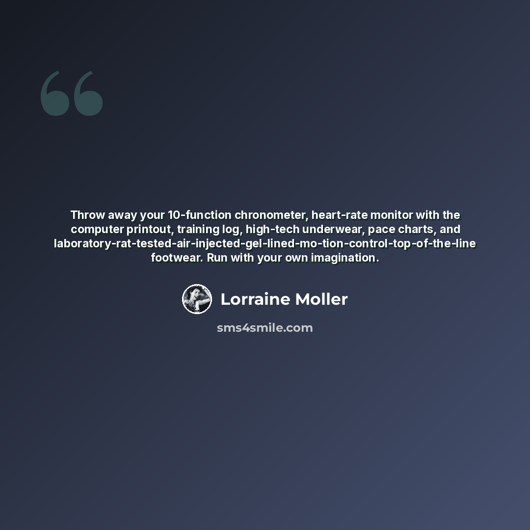 “Throw away your 10-function chronometer, heart-rate monitor with the computer printout, training log, high-tech underwear, pace charts, and laboratory-rat-tested-air-injected-gel-lined-mo-tion-control-top-of-the-line footwear. Run with your own imagination.” quote by Lorraine Moller