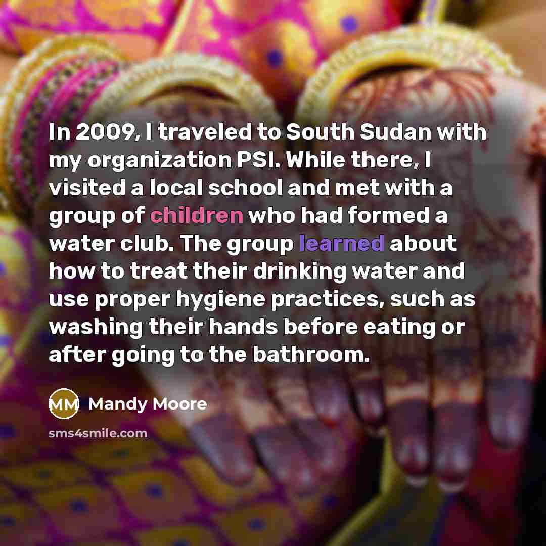 “In 2009, I traveled to South Sudan with my organization PSI. While there, I visited a local school and met with a group of children who had formed a water club. The group learned about how to treat their drinking water and use proper hygiene practices, such as washing their hands before eating or…” quote by Mandy Moore