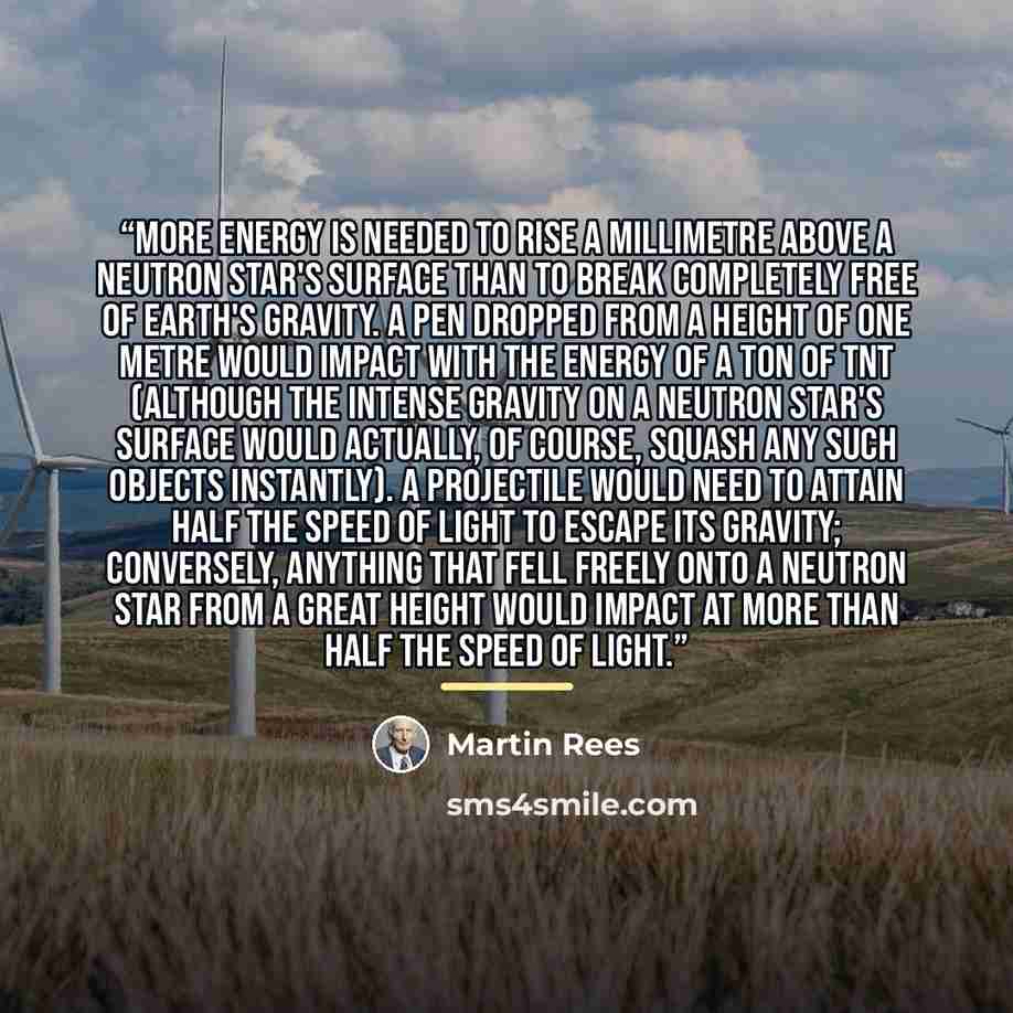 “More energy is needed to rise a millimetre above a neutron star's surface than to break completely free of Earth's gravity. A pen dropped from a height of one metre would impact with the energy of a ton of TNT (although the intense gravity on a neutron star's surface would actually, of course…” quote by Martin Rees