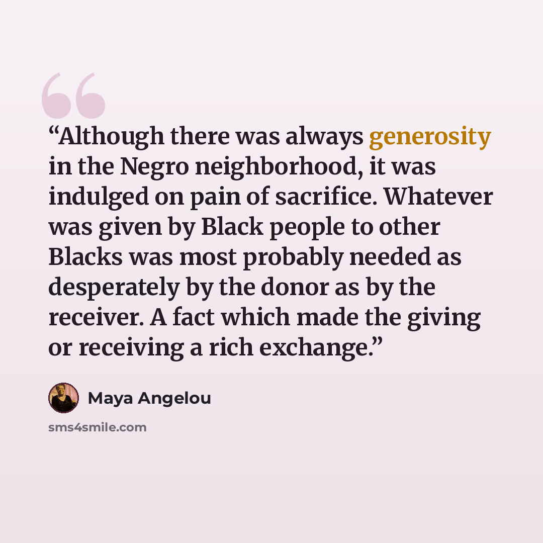 “Although there was always generosity in the Negro neighborhood, it was indulged on pain of sacrifice. Whatever was given by Black people to other Blacks was most probably needed as desperately by the donor as by the receiver. A fact which made the giving or receiving a rich exchange.” quote by Maya Angelou