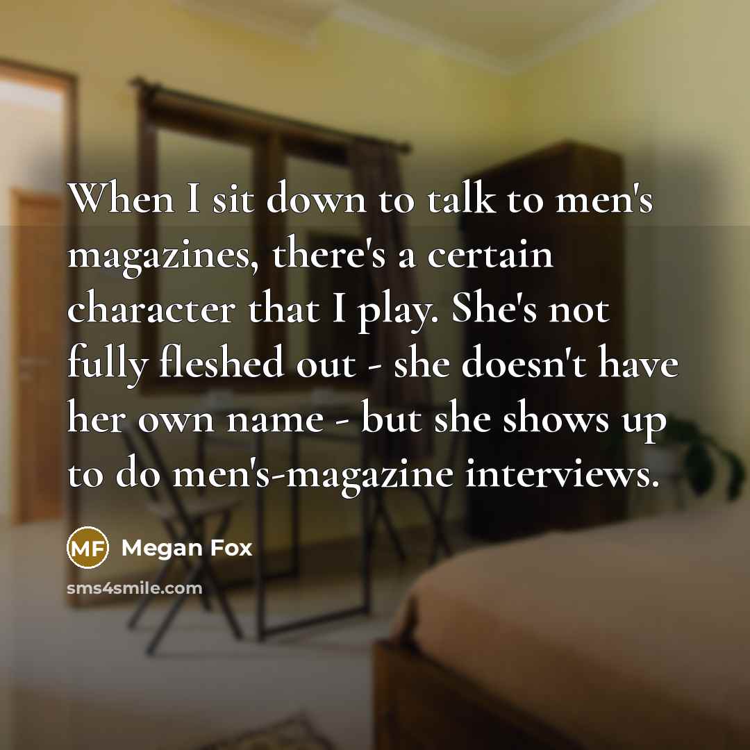 “When I sit down to talk to men's magazines, there's a certain character that I play. She's not fully fleshed out - she doesn't have her own name - but she shows up to do men's-magazine interviews.” quote by Megan Fox