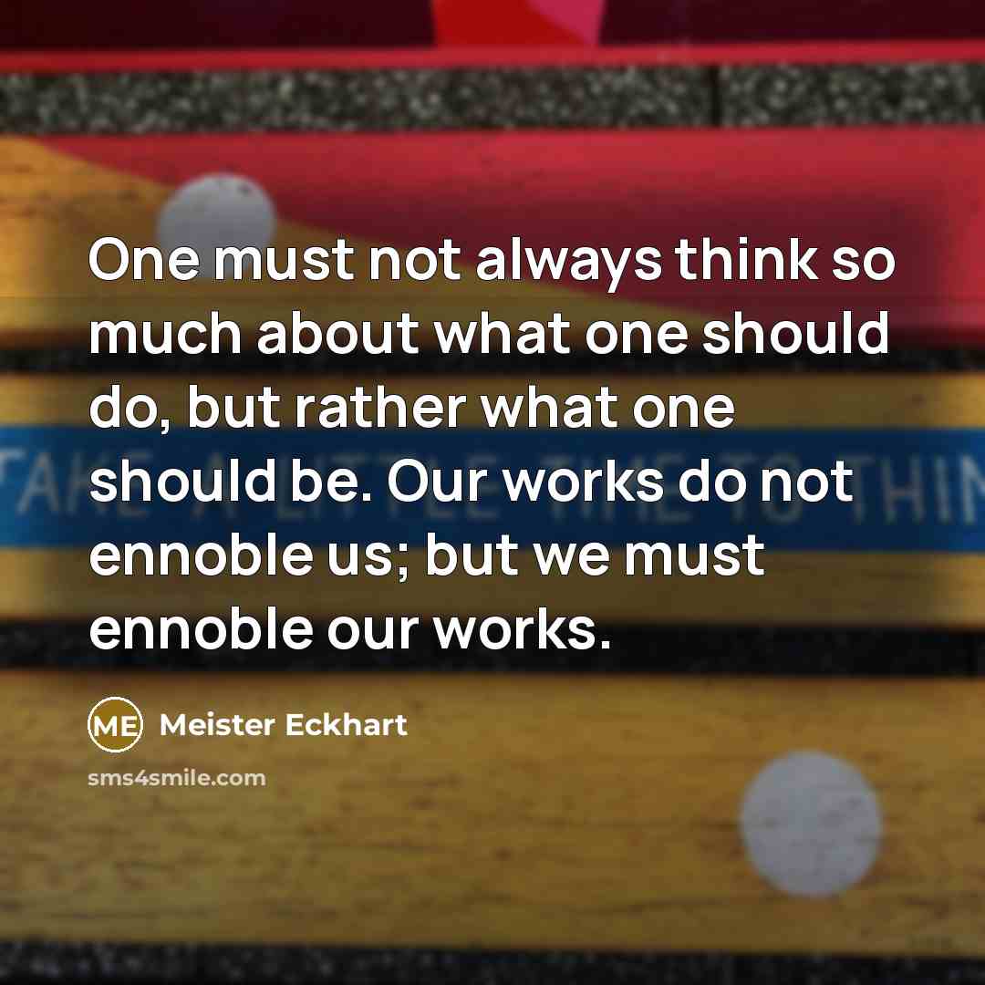 “One must not always think so much about what one should do, but rather what one should be. Our works do not ennoble us; but we must ennoble our works.” quote by Meister Eckhart