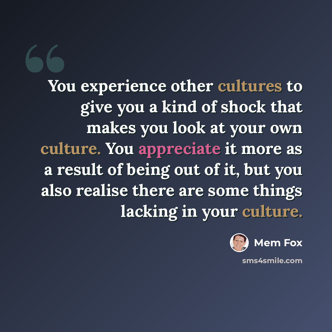 “You experience other cultures to give you a kind of shock that makes you look at your own culture. You appreciate it more as a result of being out of it, but you also realise there are some things lacking in your culture.” quote by Mem Fox