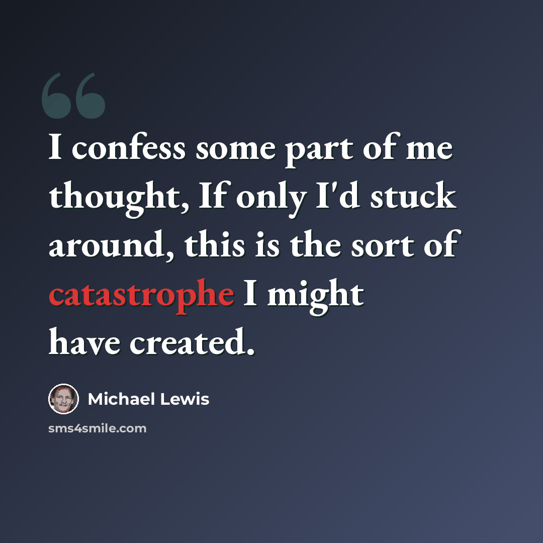 “I confess some part of me thought, If only I'd stuck around, this is the sort of catastrophe I might have created.” quote by Michael Lewis