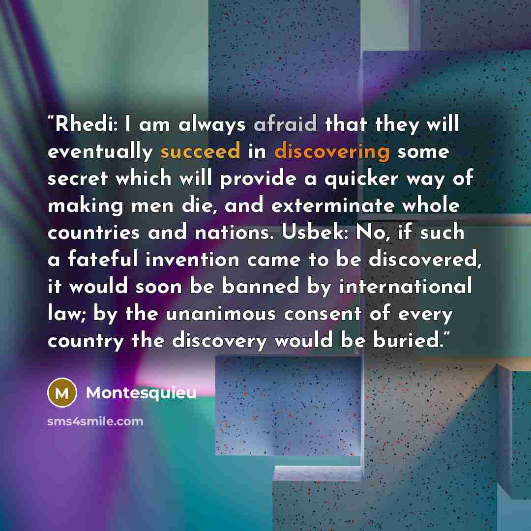 “Rhedi: I am always afraid that they will eventually succeed in discovering some secret which will provide a quicker way of making men die, and exterminate whole countries and nations. Usbek: No, if such a fateful invention came to be discovered, it would soon be banned by international law; by the…” quote by Montesquieu