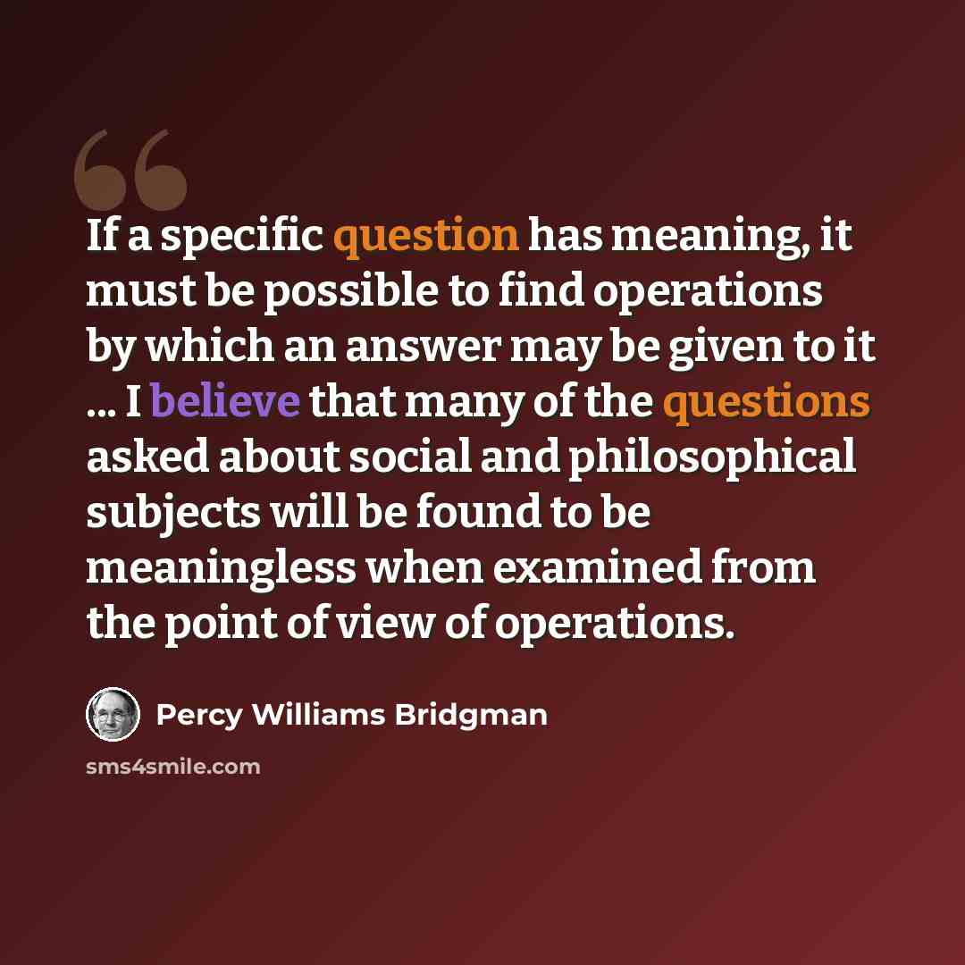 “If a specific question has meaning, it must be possible to find operations by which an answer may be given to it ... I believe that many of the questions asked about social and philosophical subjects will be found to be meaningless when examined from the point of view of operations.” quote by Percy Williams Bridgman