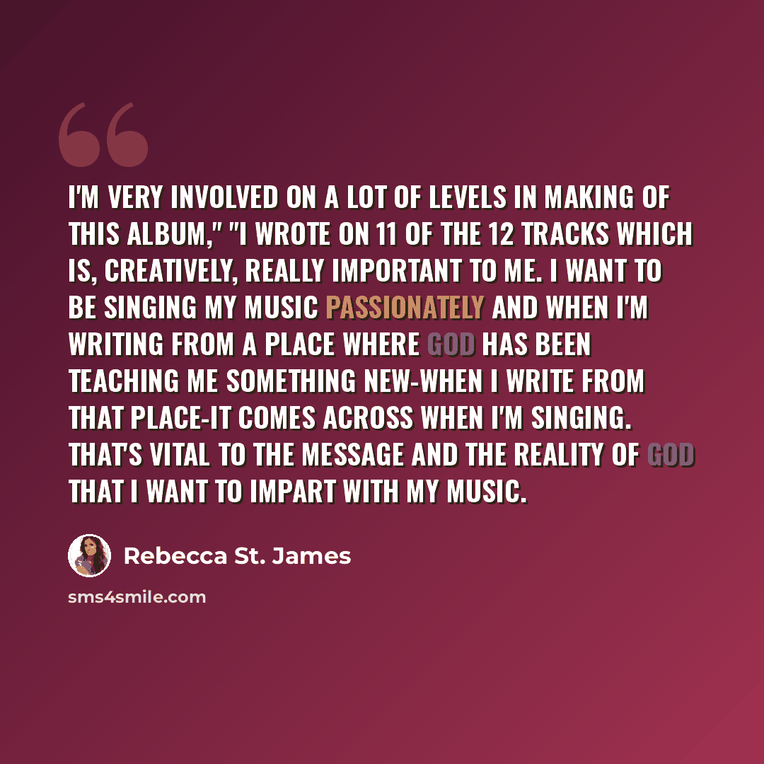 “I'm very involved on a lot of levels in making of this album," "I wrote on 11 of the 12 tracks which is, creatively, really important to me. I want to be singing my music passionately and when I'm writing from a place where God has been teaching me something new-when I write from that place-it…” quote by Rebecca St. James