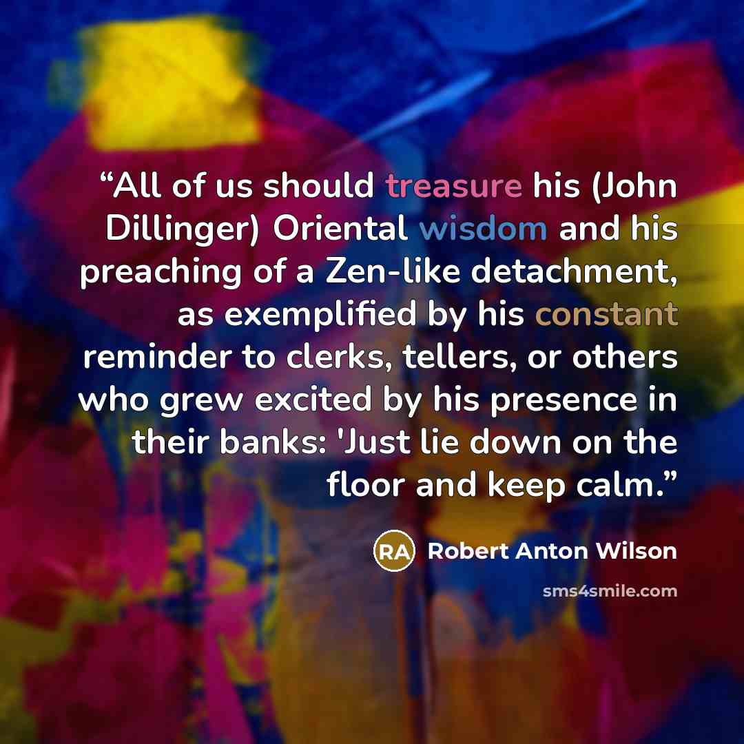 “All of us should treasure his (John Dillinger) Oriental wisdom and his preaching of a Zen-like detachment, as exemplified by his constant reminder to clerks, tellers, or others who grew excited by his presence in their banks: 'Just lie down on the floor and keep calm.” quote by Robert Anton Wilson