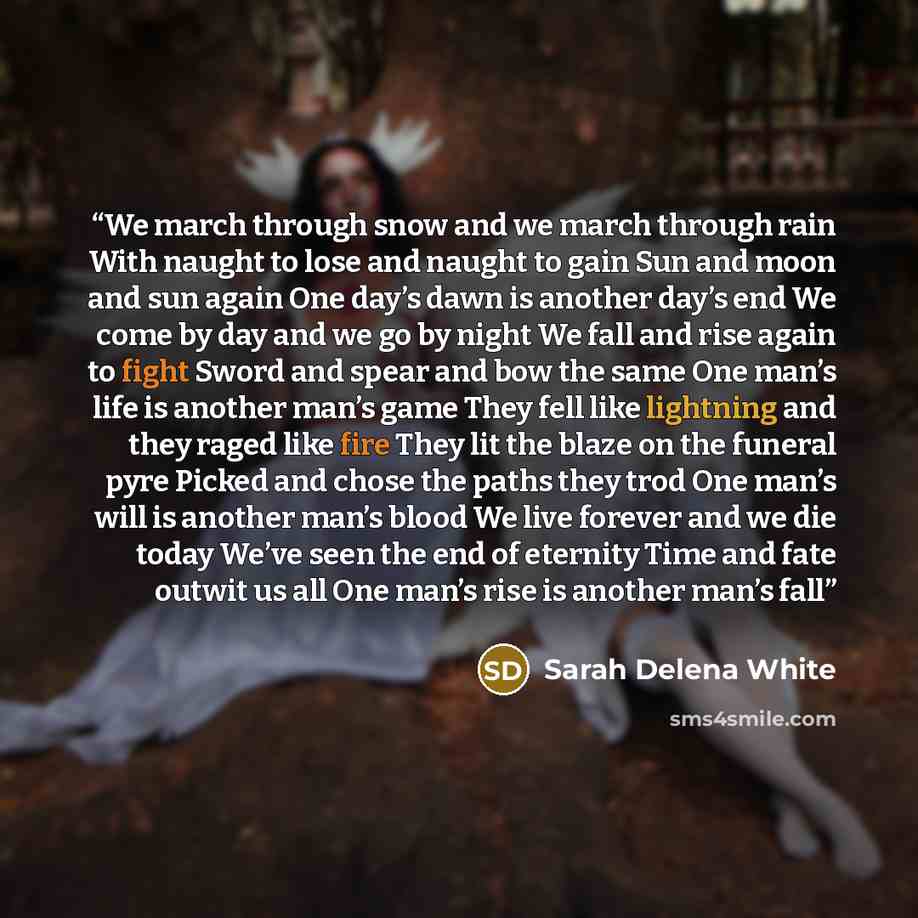 “We march through snow and we march through rain With naught to lose and naught to gain Sun and moon and sun again One day’s dawn is another day’s end We come by day and we go by night We fall and rise again to fight Sword and spear and bow the same One man’s life is another man’s game They fell…” quote by Sarah Delena White