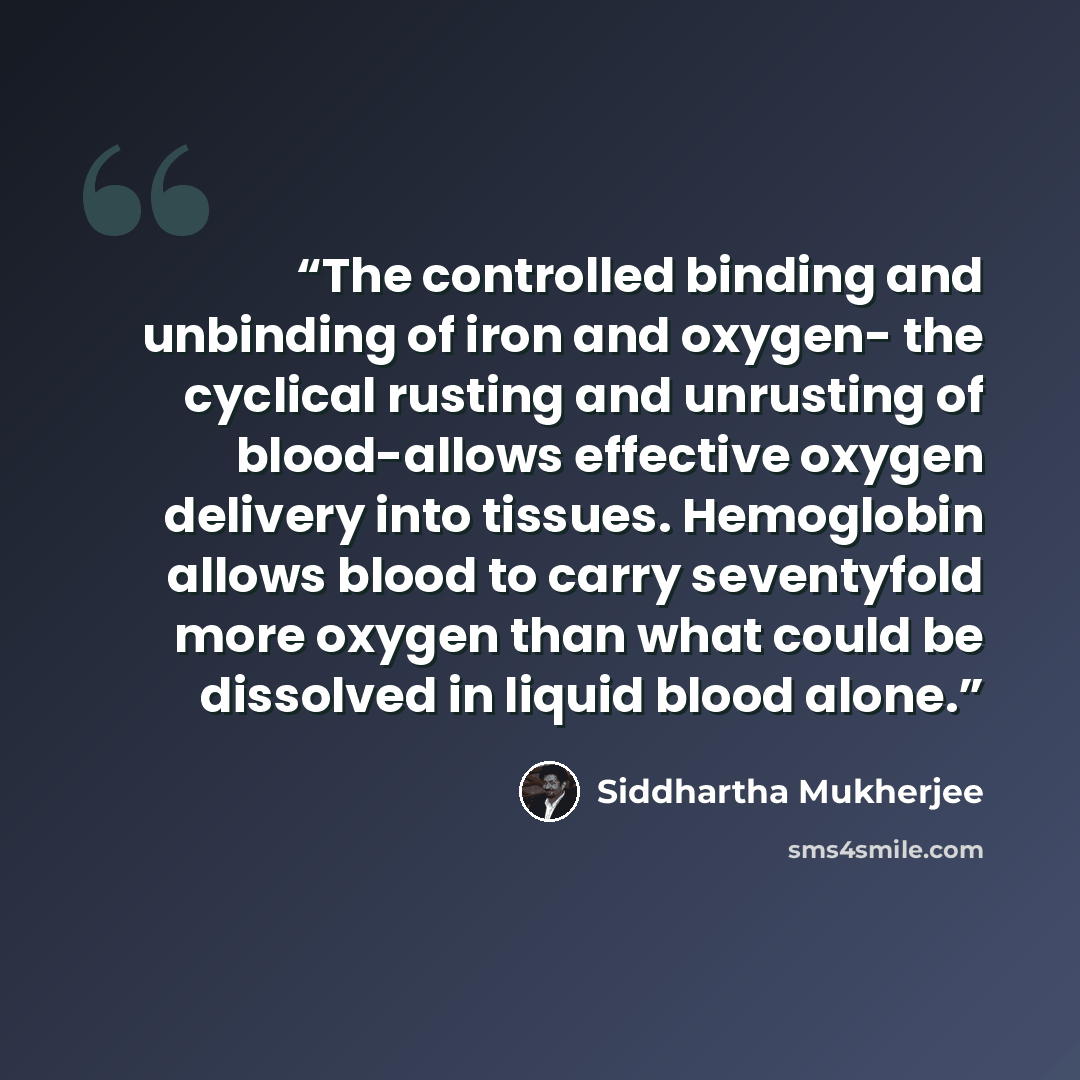 “The controlled binding and unbinding of iron and oxygen- the cyclical rusting and unrusting of blood-allows effective oxygen delivery into tissues. Hemoglobin allows blood to carry seventyfold more oxygen than what could be dissolved in liquid blood alone.” quote by Siddhartha Mukherjee